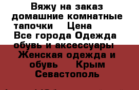 Вяжу на заказ домашние комнатные тапочки. › Цена ­ 800 - Все города Одежда, обувь и аксессуары » Женская одежда и обувь   . Крым,Севастополь